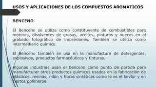 USOS Y APLICACIONES DE LOS COMPUESTOS AROMATICOS
BENCENO
El Benceno se utiliza como constituyente de combustibles para
motores, disolventes de grasas, aceites, pinturas y nueces en el
grabado fotográfico de impresiones. También se utiliza como
intermediario químico.
El Benceno también se usa en la manufactura de detergentes,
explosivos, productos farmacéuticos y tinturas.
Algunas industrias usan el benceno como punto de partida para
manufacturar otros productos químicos usados en la fabricación de
plásticos, resinas, nilón y fibras sintéticas como lo es el kevlar y en
ciertos polímeros
 