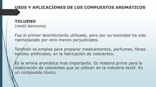 USOS Y APLICACIONES DE LOS COMPUESTOS AROMÁTICOS
TOLUENO
(metil benceno)
Fue el primer desinfectante utilizado, pero por su toxicidad ha sido
reemplazado por otro menos perjudiciales.
También se emplea para preparar medicamentos, perfumes, fibras
textiles artificiales, en la fabricación de colorantes.
Es la amina aromática mas importante. Es materia prima para la
elaboración de colorantes que se utilizan en la industria textil. Es
un compuesto tóxico.
 