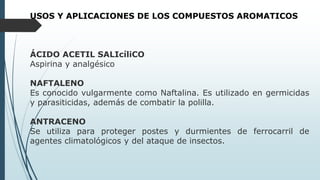 USOS Y APLICACIONES DE LOS COMPUESTOS AROMATICOS
ÁCIDO ACETIL SALIcíliCO
Aspirina y analgésico
NAFTALENO
Es conocido vulgarmente como Naftalina. Es utilizado en germicidas
y parasiticidas, además de combatir la polilla.
ANTRACENO
Se utiliza para proteger postes y durmientes de ferrocarril de
agentes climatológicos y del ataque de insectos.
 