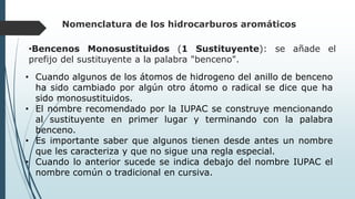 Nomenclatura de los hidrocarburos aromáticos
•Bencenos Monosustituidos (1 Sustituyente): se añade el
prefijo del sustituyente a la palabra "benceno".
• Cuando algunos de los átomos de hidrogeno del anillo de benceno
ha sido cambiado por algún otro átomo o radical se dice que ha
sido monosustituidos.
• El nombre recomendado por la IUPAC se construye mencionando
al sustituyente en primer lugar y terminando con la palabra
benceno.
• Es importante saber que algunos tienen desde antes un nombre
que les caracteriza y que no sigue una regla especial.
• Cuando lo anterior sucede se indica debajo del nombre IUPAC el
nombre común o tradicional en cursiva.
 