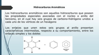 Hidrocarburos Aromáticos
Los hidrocarburos aromáticos son aquellos hidrocarburos que poseen
las propiedades especiales asociadas con el núcleo o anillo del
benceno, en el cual hay seis grupos de carbono-hidrógeno unidos a
cada uno de los vértices de un hexágono
Los enlaces que unen estos seis grupos al anillo presentan
características intermedias, respecto a su comportamiento, entre los
enlaces simples y los dobles
 