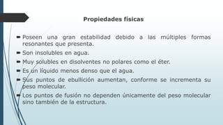 Propiedades físicas
 Poseen una gran estabilidad debido a las múltiples formas
resonantes que presenta.
 Son insolubles en agua.
 Muy solubles en disolventes no polares como el éter.
 Es un líquido menos denso que el agua.
 Sus puntos de ebullición aumentan, conforme se incrementa su
peso molecular.
 Los puntos de fusión no dependen únicamente del peso molecular
sino también de la estructura.
 