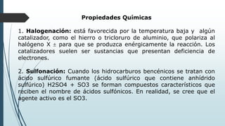 Propiedades Químicas
1. Halogenación: está favorecida por la temperatura baja y algún
catalizador, como el hierro o tricloruro de aluminio, que polariza al
halógeno X  para que se produzca enérgicamente la reacción. Los
catalizadores suelen ser sustancias que presentan deficiencia de
electrones.
2. Sulfonación: Cuando los hidrocarburos bencénicos se tratan con
ácido sulfúrico fumante (ácido sulfúrico que contiene anhídrido
sulfúrico) H2SO4 + SO3 se forman compuestos característicos que
reciben el nombre de ácidos sulfónicos. En realidad, se cree que el
agente activo es el SO3.
 
