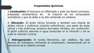 Propiedades Químicas
3.Combustión: El benceno es inflamable y arde con llama luminosa,
propiedad característica de la mayoría de los compuestos
aromáticos y que se debe a su alto contenido en carbono.
4. Nitración: El ácido nítrico fumante o también una mezcla de
ácidos nítrico y sulfúricos (mezcla sulfonítrica), una parte de ácido
nítrico y tres sulfúricos, produce derivados nitrados, por sustitución.
El ácido sulfúrico absorbe el agua producida en la nitración y así se
evita la reacción inversa
5. Hidrogenación: El núcleo Bencénico, por catálisis, fija seis
átomos de hidrógeno, formando el ciclohexano, manteniendo así la
estructura de la cadena cerrada
 