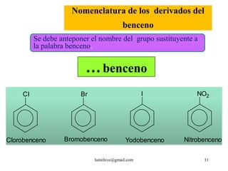 Nomenclatura de los derivados del
                                         benceno
          Se debe anteponer el nombre del grupo sustituyente a
          la palabra benceno.


                          … benceno
     CI                 Br                        I          NO2




Clorobenceno       Bromobenceno            Yodobenceno   Nitrobenceno

                             lumifeve@gmail.com                  11
 