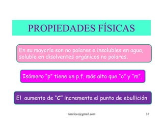 PROPIEDADES FÍSICAS

 En su mayoría son no polares e insolubles en agua,
 soluble en disolventes orgánicos no polares.


  Isómero “p” tiene un p.f. más alto que “o” y “m”.


El aumento de “C” incrementa el punto de ebullición

                    lumifeve@gmail.com                16
 
