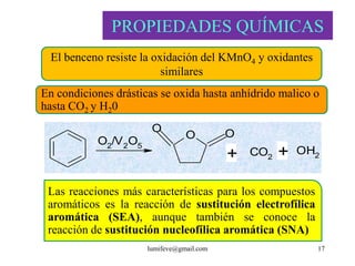 PROPIEDADES QUÍMICAS
  El benceno resiste la oxidación del KMnO4 y oxidantes
                          similares
En condiciones drásticas se oxida hasta anhídrido malico o
hasta CO2 y H20
                       O                   O
                                 O
           O2/V 2O5
                                           +   CO2   +   OH2


 Las reacciones más características para los compuestos
 aromáticos es la reacción de sustitución electrofílica
 aromática (SEA), aunque también se conoce la
 reacción de sustitución nucleofílica aromática (SNA)
                      lumifeve@gmail.com                   17
 