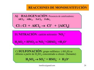 REACCIONES DE MONOSUSTITUCIÓN

A) HALOGENACIÓN: Presencia de catalizadores:
  AlCl3, AlBr3,   FeCl3, FeBr3

Cl : Cl + AlCl3  Cl+ + [AlCl4]

B) NITRACIÓN: catión nitronio NO2+

H2SO4 + HNO3 NO2++2HSO4- +H3O+


C) SULFONACIÓN: grupo sulfónico (-SO3H) se
obtiene a partir de H2SO4 concentrado u oleum (fumante)

         H2SO4  SO3+ + HSO4- + H3O+
                     lumifeve@gmail.com                   24
 