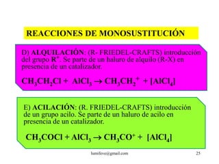 REACCIONES DE MONOSUSTITUCIÓN

D) ALQUILACIÓN: (R- FRIEDEL-CRAFTS) introducción
del grupo R+. Se parte de un haluro de alquilo (R-X) en
presencia de un catalizador.

CH3CH2Cl + AlCl3  CH3CH2+ + [AlCl4]


E) ACILACIÓN: (R. FRIEDEL-CRAFTS) introducción
de un grupo acilo. Se parte de un haluro de acilo en
presencia de un catalizador.

 CH3COCl + AlCl3  CH3CO+ + [AlCl4]
                     lumifeve@gmail.com                25
 
