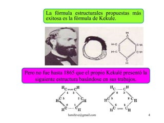La fórmula estructurales propuestas más
         exitosa es la fórmula de Kekule.




Pero no fue hasta 1865 que el propio Kekulé presentó la
    siguiente estructura basándose en sus trabajos.




                   lumifeve@gmail.com                     4
 