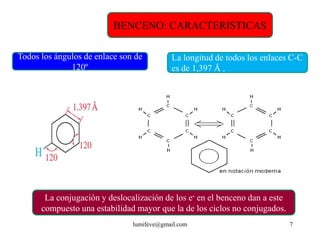 BENCENO: CARACTERISTICAS

Todos los ángulos de enlace son de         La longitud de todos los enlaces C-C
              120º                         es de 1,397 Å .




       La conjugación y deslocalización de los e- en el benceno dan a este
      compuesto una estabilidad mayor que la de los ciclos no conjugados.
                               lumifeve@gmail.com                            7
 
