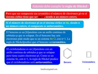 Además debe cumplir la regla de Hückel

Para que un compuesto sea aromático el número de electrones pi en el
sistema cíclico tiene que ser 4n+2, siendo n un número entero.

Si el número de electrones pi en el sistema cíclico es 4n, siendo n
un número entero, el compuesto es antiaromático.

El benceno es un [6]anuleno con un anillo continuo de
orbitales p que se solapan. En el benceno hay seis
electrones pide modo que es un sistema 4n+2, con n=1. La
regla de Hückelpredice que el benceno seráaromático.

El ciclobutadieno es un [4]anuleno con un
anillo continuo de orbitales p que se solapan
pero tiene cuatro electrones pi. Como es un
sistema 4n, con n=1, la regla de Hückel predice
que el ciclobutadieno será antiaromático.

                               lumifeve@gmail.com                      9
 