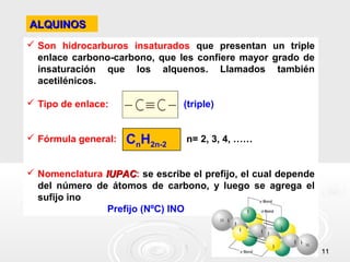 ALQUINOS
 Son hidrocarburos insaturados que presentan un triple
  enlace carbono-carbono, que les confiere mayor grado de
  insaturación que los alquenos. Llamados también
  acetilénicos.

 Tipo de enlace:               (triple)


 Fórmula general:   CnH2n-2     n= 2, 3, 4, ……


 Nomenclatura IUPAC: se escribe el prefijo, el cual depende
               IUPAC
  del número de átomos de carbono, y luego se agrega el
  sufijo ino
                Prefijo (NºC) INO



                                                               11
 