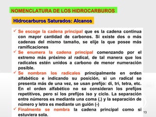 NOMENCLATURA DE LOS HIDROCARBUROS

Hidrocarburos Saturados: Alcanos

 Se escoge la cadena principal que es la cadena continua
  con mayor cantidad de carbonos. Si existe dos o más
  cadenas del mismo tamaño, se elije la que posee más
  ramificaciones
 Se enumera la cadena principal comenzando por el
  extremo más próximo al radical, de tal manera que los
  radicales estén unidos a carbono de menor numeración
  posible.
 Se nombran los radicales principalmente en orden
  alfabético e indicando su posición, si un radical se
  presenta más de una vez, se usan prefijo: di, tri, tetra, etc.
  En el orden alfabético no se consideran los prefijos
  repetitivos, pero si los prefijos iso y ciclo. La separación
  entre números es mediante una coma (,) y la separación de
  número y letra es mediante un guión (-)
 Finalmente se nombra la cadena principal como si
                                                                   13
  estuviera sola.
 