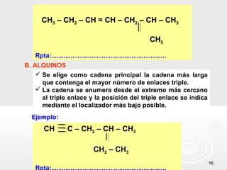 CH3 – CH2 – CH = CH – CH2 – CH – CH3

                                                                 CH3

   Rpta:..................................................................
B. ALQUINOS
     Se elige como cadena principal la cadena más larga
      que contenga el mayor número de enlaces triple.
     La cadena se enumera desde el extremo más cercano
      al triple enlace y la posición del triple enlace se indica
      mediante el localizador más bajo posible.
  Ejemplo:
       CH           C – CH2 – CH – CH3

                                  CH2 – CH3
                                                                             16
   Rpta:..................................................................
 