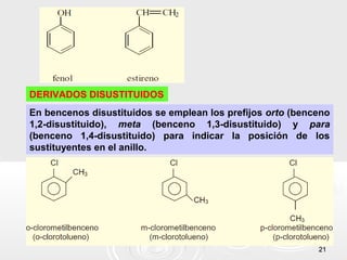 DERIVADOS DISUSTITUIDOS
En bencenos disustituidos se emplean los prefijos orto (benceno
1,2-disustituido), meta (benceno 1,3-disustituido) y para
(benceno 1,4-disustituido) para indicar la posición de los
sustituyentes en el anillo.




                                                            21
 