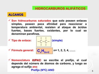 HIDROCARBUROS ALIFÁTICOS
ALCANOS
 Son hidrocarburos saturados que solo poseen enlaces
  simples, poseen poca afinidad para reaccionar a
  temperatura ambiental, resisten al ataque de ácidos
  fuertes, bases fuertes, oxidantes, por lo cual se
  denominan parafinas.

 Tipo de enlace:              (simple)


 Fórmula general:   CnH2n+2    n= 1, 2, 3, 4, ……


 Nomenclatura IUPAC: se escribe el prefijo, el cual
                   IUPAC
  depende del número de átomos de carbono, y luego se
  agrega el sufijo ano
                  Prefijo (NºC) ANO                     5
 