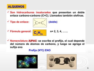 ALQUENOS
 Son hidrocarburos insaturados que presentan un doble
  enlace carbono-carbono (C=C). Llamados también olefinas.

 Tipo de enlace:               (doble)


 Fórmula general:               n= 2, 3, 4, ……
                     CnH2n

 Nomenclatura IUPAC: se escribe el prefijo, el cual depende
               IUPAC
  del número de átomos de carbono, y luego se agrega el
  sufijo eno
                Prefijo (NºC) ENO




                                                               9
 