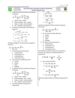 P á g i n a | 1 
RECUPERACIÓN FUNCIONES DE QUÍMICA ORGÁNICA Lic. Torres, Héctor Mario. 
HIDROCARBUROS 
ALCOOLES FENOLES 
ALDEHIDOS CETONAS 
RECUPERACIÓN FUNCIONES QUÍMICAS ORGÁNICAS 
TERCER PERIODO 2014 
REPUBLICA DE 
COLOMBIA 
VILLAVICENCIO 
1. La siguiente estructura presenta varios grupos funcionales 
a. Cetona – éter – alcohol 
b. Ácido carboxílico – éter – alcohol 
c. Cetona – alcohol – ácido carboxílico 
d. Éter – aldehído –ácido carboxílico 
2. La estructura correcta del 2-cloro-3-etil ciclo hexeno es: 
Conteste las preguntas 3 y 4 de acuerdo a la siguiente estructura: 
3. El nombre de este compuesto es: 
a. 4-metil hexenal 
b. 4-etil pentano-1-ol 
c. 4-etil pentanoico 
d. 4-etil hexano-1-ona 
4. Por su función se clasifica dentro de: 
a. Alcohol 
b. Cetona 
c. Ácido 
d. Aldehído 
5. La siguiente estructura presenta varios grupos funcionales 
a. Cetona – éter – alcohol 
b. Ácido carboxílico – éter – alcohol 
c. Cetona – alcohol – ácido carboxílico 
d. Éter – aldehído –ácido carboxílico 
6. uno de los siguientes compuestos es heterocíclico: 
Conteste las preguntas 7 y 8 de acuerdo a la siguiente información: 
7. Por su función se clasifica dentro de: 
a. Alcohol 
b. Cetona 
c. Ácido 
d. Aldehído 
8. El nombre de este compuesto es: 
a. 4-metil hexenal 
b. 4-etil pentano-1-ol 
c. 4-etil pentanoico 
d. 4-etil hexano-1-ona 
Los alcoholes se clasifican en primarios, secundarios o terciarios, de acuerdo con la ubicación del 0H en la molécula así: 
9. Es un alcohol secundario: 
Observe los siguientes datos y conteste las preguntas 10 a 15.  