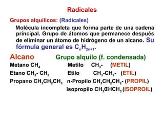 Radicales Grupos alquílicos:  (Radicales) Molécula incompleta que forma parte de una cadena principal. Grupo de átomos que permanece después de eliminar un átomo de hidrógeno de un alcano .  Su fórmula general es C n H 2n+1 . Alcano   Grupo alquilo (f. condensada) Metano CH 4   Metilo  CH 3 -  ( METIL ) Etano CH 3 - CH 3   Etilo  CH 3 -CH 2 -  ( ETIL ) Propano CH 3 CH 2 CH 3   n-Propilo CH 3 CH 2 CH 2 - ( PROPIL ) isopropilo CH 3 CHCH 3  ( ISOPROIL ) 