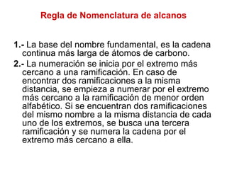 Regla de Nomenclatura de alcanos 1.-  La base del nombre fundamental, es la cadena continua más larga de átomos de carbono. 2.-  La numeración se inicia por el extremo más cercano a una ramificación. En caso de encontrar dos ramificaciones a la misma distancia, se empieza a numerar por el extremo más cercano a la ramificación de menor orden alfabético. Si se encuentran dos ramificaciones del mismo nombre a la misma distancia de cada uno de los extremos, se busca una tercera ramificación y se numera la cadena por el extremo más cercano a ella. 