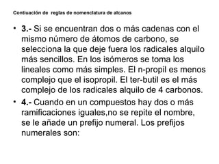 Contiuación de  reglas de nomenclatura de alcanos 3.-  Si se encuentran dos o más cadenas con el mismo número de átomos de carbono, se selecciona la que deje fuera los radicales alquilo más sencillos. En los isómeros se toma los lineales como más simples. El n-propil es menos complejo que el isopropil. El ter-butil es el más complejo de los radicales alquilo de 4 carbonos. 4.-  Cuando en un compuestos hay dos o más ramificaciones iguales,no se repite el nombre, se le añade un prefijo numeral.  Los prefijos numerales son: 