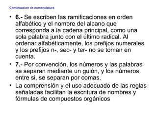 Continuacion de nomenclatura 6.-  Se escriben las ramificaciones en orden alfabético y el nombre del alcano que corresponda a la cadena principal, como una sola palabra junto con el último radical. Al ordenar alfabéticamente, los prefijos numerales y los prefijos n-, sec- y ter- no se toman en cuenta. 7. - Por convención, los números y las palabras se separan mediante un guión, y los números entre si, se separan por comas. La comprensión y el uso adecuado de las reglas señaladas facilitan la escritura de nombres y fórmulas de compuestos orgánicos   