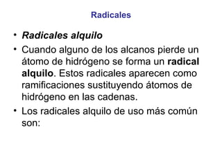 Radicales Radicales alquilo Cuando alguno de los alcanos pierde un átomo de hidrógeno se forma un  radical alquilo . Estos radicales aparecen como ramificaciones sustituyendo átomos de hidrógeno en las cadenas. Los radicales alquilo de uso más común son: 