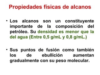 Propiedades físicas de alcanos Los alcanos son un constituyente importante de la composición del petróleo. Su  densidad es menor   que la   del agua (Entre 0,5 g/mL y 0,8 g/mL.) Sus puntos de fusión como también los de ebullición aumentan gradualmente con su peso molecular.   