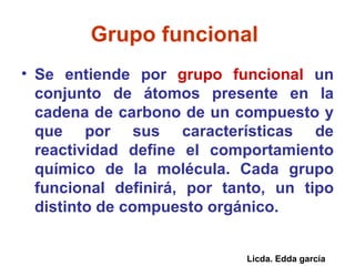 Grupo funcional   Se entiende por  grupo funcional  un conjunto de átomos presente en la cadena de carbono de un compuesto y que por sus características de reactividad define el comportamiento químico de la molécula. Cada grupo funcional definirá, por tanto, un tipo distinto de compuesto orgánico.  Licda. Edda garcía 