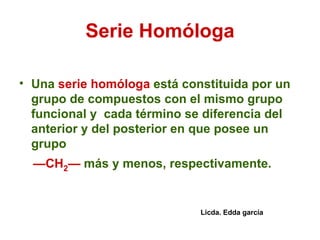 Serie Homóloga Una  serie homóloga  está constituida por un grupo de compuestos con el mismo grupo funcional y  cada término se diferencia del anterior y del posterior en que posee un grupo — CH 2 —  más y menos, respectivamente.  Licda. Edda garcía 