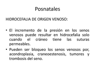 Posnatales
HIDROCEFALIA DE ORIGEN VENOSO:

• El incremento de la presión en los senos
  venosos puede resultar en hidrocefalia solo
  cuando el cráneo tiene las suturas
  permeables.
• Pueden ser bloqueo los senos venosos por,
  acondroplasia, craneoestenosis, tumores y
  trombosis del seno.
 