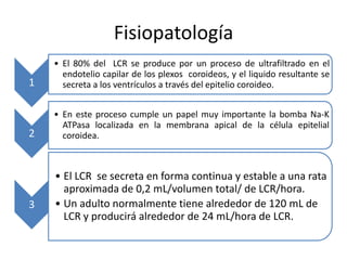 Fisiopatología
    • El 80% del LCR se produce por un proceso de ultrafiltrado en el
      endotelio capilar de los plexos coroideos, y el liquido resultante se
1     secreta a los ventrículos a través del epitelio coroideo.


    • En este proceso cumple un papel muy importante la bomba Na-K
      ATPasa localizada en la membrana apical de la célula epitelial
2     coroidea.



    • El LCR se secreta en forma continua y estable a una rata
      aproximada de 0,2 mL/volumen total/ de LCR/hora.
3   • Un adulto normalmente tiene alrededor de 120 mL de
      LCR y producirá alrededor de 24 mL/hora de LCR.
 