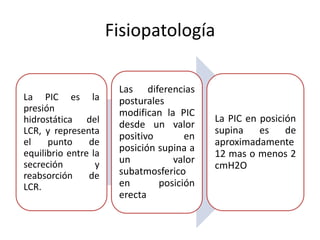 Fisiopatología

                       Las diferencias
La PIC es la           posturales
presión                modifican la PIC
hidrostática del                           La PIC en posición
                       desde un valor
LCR, y representa                          supina    es    de
                       positivo       en
el    punto     de                         aproximadamente
equilibrio entre la
                       posición supina a
                                           12 mas o menos 2
secreción         y    un          valor
                                           cmH2O
reabsorción     de     subatmosferico
LCR.                   en       posición
                       erecta
 