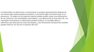 La hidrocefalia no obstructiva o comunicante se produce generalmente después de
una hemorragia subaracnoidea secundaria a una hemorragia intraventricular en el
prematuro. La sangre en los espacios subaracnoideos puede causar una obliteración
de las cisternas o las vellosidades aracnoideas y una obstrucción al flujo del LCR. Las
meningitis neumocócica y tuberculosa pueden producir un exudado denso y
adherente que obstruye las cisternas basales, y las infecciones intrauterinas también
pueden destruir las vías de circulación del LCR
 