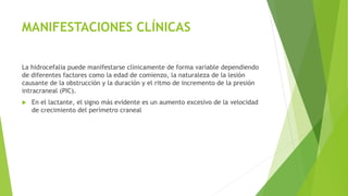 MANIFESTACIONES CLÍNICAS
La hidrocefalia puede manifestarse clínicamente de forma variable dependiendo
de diferentes factores como la edad de comienzo, la naturaleza de la lesión
causante de la obstrucción y la duración y el ritmo de incremento de la presión
intracraneal (PIC).
 En el lactante, el signo más evidente es un aumento excesivo de la velocidad
de crecimiento del perímetro craneal
 