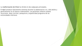La malformación de Chiari se divide en dos subgrupos principales.
El tipo I produce típicamente síntomas durante la adolescencia o la vida adulta y
generalmente no se asocia a hidrocefalia. Los pacientes refieren cefalea
recurrente, dolor cervical, polaquiuria y espasticidad progresiva de las
extremidades inferiores
 