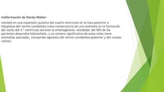 malformación de Dandy-Walker
consiste en una expansión quística del cuarto ventrículo en la fosa posterior e
hipoplasia del vermis cerebeloso como consecuencia de una anomalía en la formación
del techo del 4.º ventrículo durante la embriogénesis. Alrededor del 90% de los
pacientes desarrolla hidrocefalia, y un número significativo de estos niños tiene
anomalías asociadas, incluyendo agenesia del vermis cerebeloso posterior y del cuerpo
calloso.
 