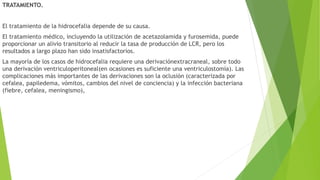 TRATAMIENTO.
El tratamiento de la hidrocefalia depende de su causa.
El tratamiento médico, incluyendo la utilización de acetazolamida y furosemida, puede
proporcionar un alivio transitorio al reducir la tasa de producción de LCR, pero los
resultados a largo plazo han sido insatisfactorios.
La mayoría de los casos de hidrocefalia requiere una derivaciónextracraneal, sobre todo
una derivación ventriculoperitoneal(en ocasiones es suficiente una ventriculostomía). Las
complicaciones más importantes de las derivaciones son la oclusión (caracterizada por
cefalea, papiledema, vómitos, cambios del nivel de conciencia) y la infección bacteriana
(fiebre, cefalea, meningismo),
 