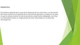 PRONÓSTICO.
El pronóstico depende de la causa de la dilatación de los ventrículos y no del tamaño
del manto cortical en el momento de la intervención quirúrgica, excepto en los casos
en que la corteza cerebral ha sido severamente comprimida y adelgazada. Los niños
con hidrocefalia tienen un riesgo elevado de tener dificultades en su desarrollo
neurocognitivo.
 