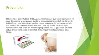 Prevencion
El Servicio de Salud Pública de EE.UU. ha recomendado que todas las mujeres en
edad de procrear y que puedan quedarse embarazadas tomen 0,4 mg diarios de
ácido fólico y que las mujeres que han tenido una gestación previa con un niño
con defecto del tuboneural sean tratadas con 4 mg diarios de ácido fólico,
comenzando 1 mes antes del momento programado para la gestación. La dieta
actual proporciona cerca de la mitad de los requerimientos diarios de ácido
fólico.
 