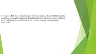 Al menos un 80% de los pacientes con mielomeningocele desarrolla hidrocefalia
asociada a una malformación de Chiari tipo II. Generalmente,cuanto más baja
sea la malformación en el neuroeje (p. ej., sacra)menor es el riesgo de
hidrocefalia
 
