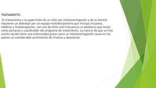 TRATAMIENTO.
El tratamiento y la supervisión de un niño con mielomeningocele y de su familia
requieren un abordaje por un equipo multidisciplinario que incluya cirujanos,
médicos y fisioterapeutas, con uno de ellos (con frecuencia un pediatra) que actúe
como portavoz y coordinador del programa de tratamiento. La noticia de que un hijo
recién nacido tiene una enfermedad grave como un mielomeningocele causa en los
padres un considerable sentimiento de tristeza y desolación
 