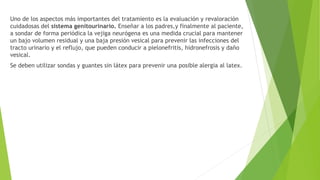 Uno de los aspectos más importantes del tratamiento es la evaluación y revaloración
cuidadosas del sistema genitourinario. Enseñar a los padres,y finalmente al paciente,
a sondar de forma periódica la vejiga neurógena es una medida crucial para mantener
un bajo volumen residual y una baja presión vesical para prevenir las infecciones del
tracto urinario y el reflujo, que pueden conducir a pielonefritis, hidronefrosis y daño
vesical.
Se deben utilizar sondas y guantes sin látex para prevenir una posible alergia al latex.
 