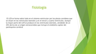 fisiologia
El LCR se forma sobre todo en el sistema ventricular por los plexos coroideos que
se sitúan en los ventrículos laterales y en el tercer y cuarto ventrículos. Aunque
la mayor parte del LCR se produce en los ventrículos laterales, alrededor de un
25% deriva de un origen extracoroideo que incluye el endotelio capilar del
parénquima cerebral
 