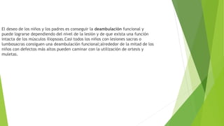 El deseo de los niños y los padres es conseguir la deambulación funcional y
puede lograrse dependiendo del nivel de la lesión y de que exista una función
intacta de los músculos iliopsoas.Casi todos los niños con lesiones sacras o
lumbosacras consiguen una deambulación funcional;alrededor de la mitad de los
niños con defectos más altos pueden caminar con la utilización de ortesis y
muletas.
 