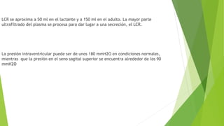 LCR se aproxima a 50 ml en el lactante y a 150 ml en el adulto. La mayor parte
ultrafiltrado del plasma se procesa para dar lugar a una secreción, el LCR.
La presión intraventricular puede ser de unos 180 mmH2O en condiciones normales,
mientras que la presión en el seno sagital superior se encuentra alrededor de los 90
mmH2O
 