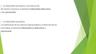  La hidrocefalia secundaria a una obstrucción
del sistema ventricular se denomina hidrocefalia obstructiva
o no comunicante.
 La hidrocefalia secundaria
a la obliteración de las cisternas subaracnoideas o a disfunción de las
aracnoideas se denomina hidrocefalia no obstructiva o
comunicante
 