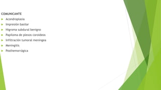 COMUNICANTE
 Acondroplasia
 Impresión basilar
 Higroma subdural benigno
 Papiloma de plexos coroideos
 Infiltración tumoral meníngea
 Meningitis
 Posthemorrágica
 