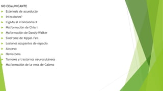 NO COMUNICANTE
 Estenosis de acueducto
 Infecciones*
 Ligada al cromosoma X
 Malformación de Chiari
 Maformación de Dandy-Walker
 Síndrome de Kippel-Feil
 Lesiones ocupantes de espacio
 Absceso
 Hematoma
 Tumores y trastornos neurocutáneos
 Malformación de la vena de Galeno
 